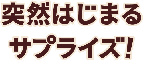 突然はじまるサプライズ!